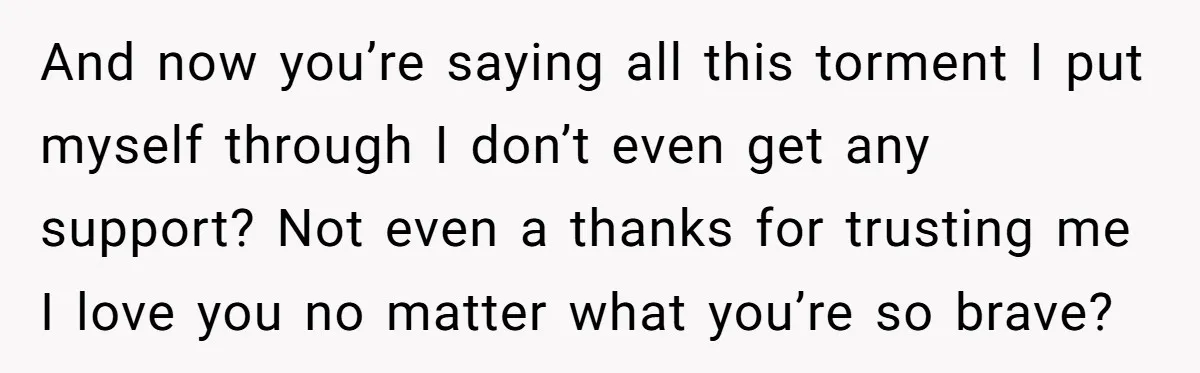 And now you’re saying all this torment I put myself through I don’t even get any support? Not even a thanks for trusting me I love you no matter what...