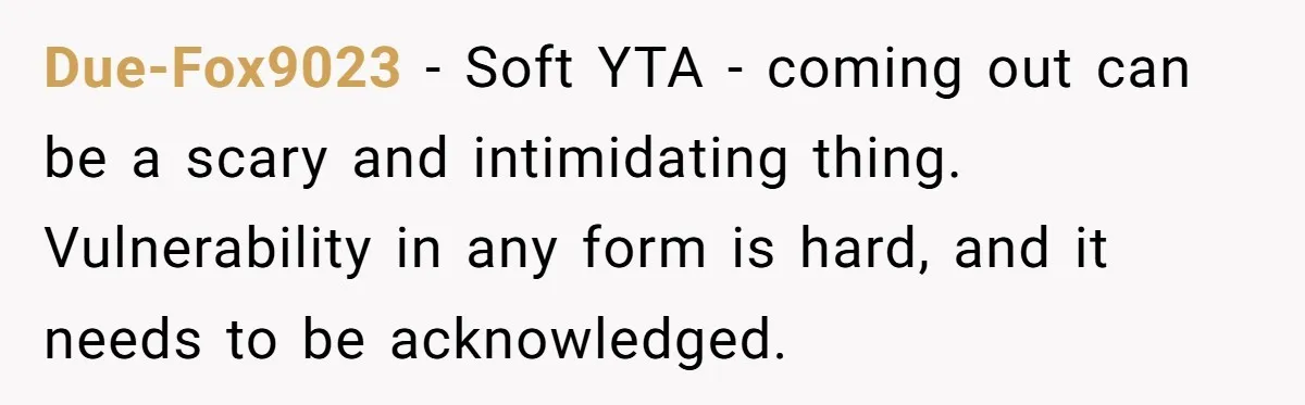 Due-Fox9023 − Soft YTA - coming out can be a scary and intimidating thing. Vulnerability in any form is hard, and it needs to be acknowledged.