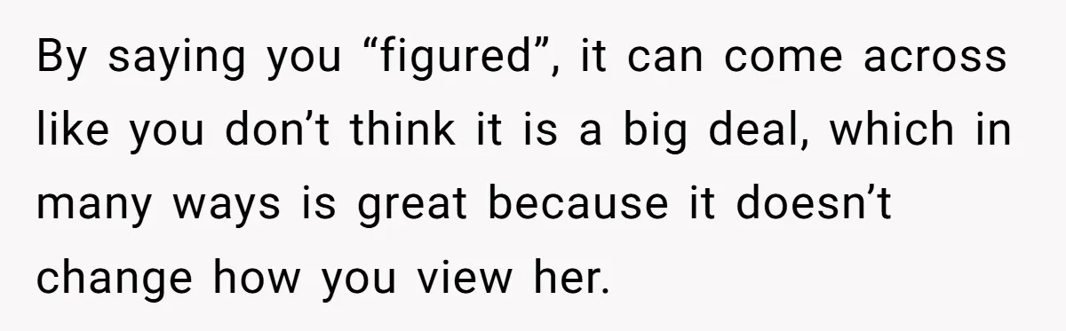 By saying you “figured”, it can come across like you don’t think it is a big deal, which in many ways is great because it doesn’t change how you view...
