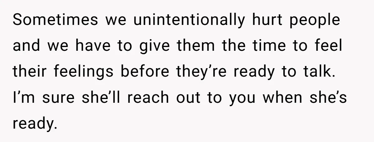 Sometimes we unintentionally hurt people and we have to give them the time to feel their feelings before they’re ready to talk. I’m sure she’ll reach out to you when...