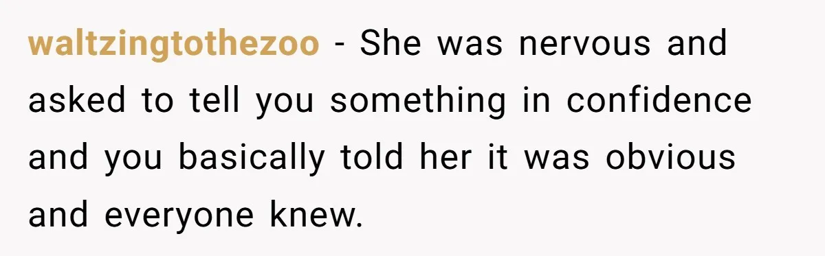 waltzingtothezoo − She was nervous and asked to tell you something in confidence and you basically told her it was obvious and everyone knew.
