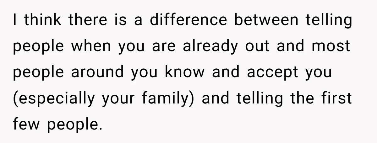 I think there is a difference between telling people when you are already out and most people around you know and accept you (especially your family) and telling the first...