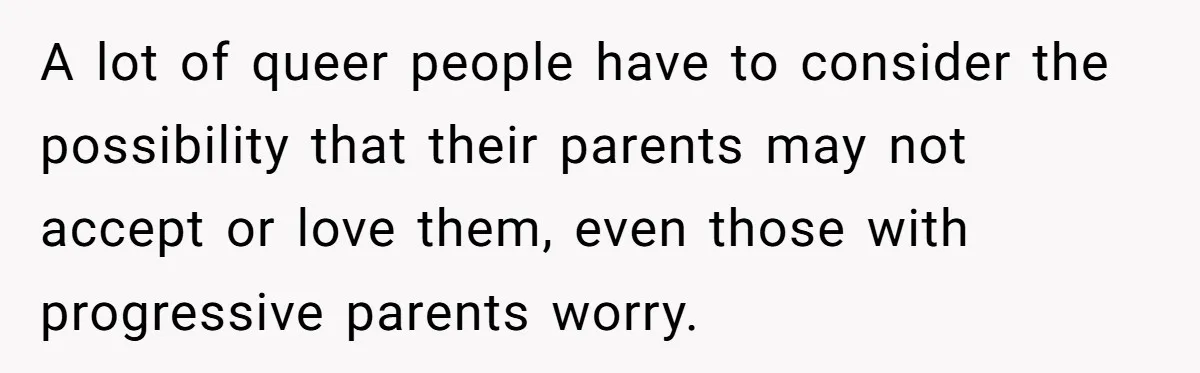 A lot of queer people have to consider the possibility that their parents may not accept or love them, even those with progressive parents worry.