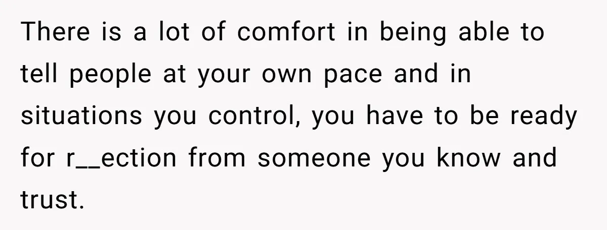 There is a lot of comfort in being able to tell people at your own pace and in situations you control, you have to be ready for r__ection from someone...