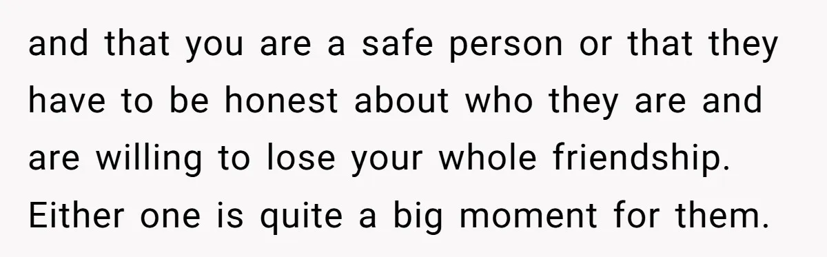 and that you are a safe person or that they have to be honest about who they are and are willing to lose your whole friendship. Either one is quite...