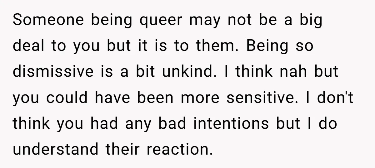 Someone being queer may not be a big deal to you but it is to them. Being so dismissive is a bit unkind. I think nah but you could have...