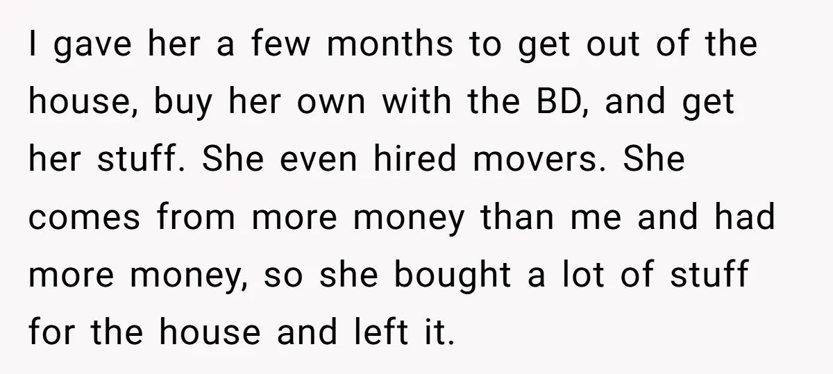 I gave her a few months to get out of the house, buy her own with the BD, and get her stuff. She even hired movers. She comes from more...