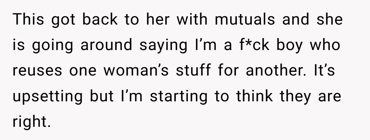 This got back to her with mutuals and she is going around saying I’m a f*ck boy who reuses one woman’s stuff for another. It’s upsetting but I’m starting to...