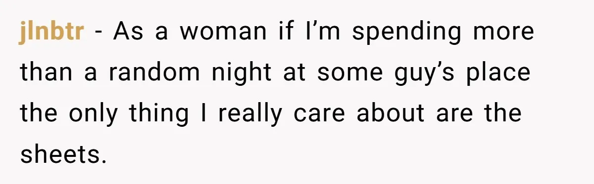jlnbtr − As a woman if I’m spending more than a random night at some guy’s place the only thing I really care about are the sheets.