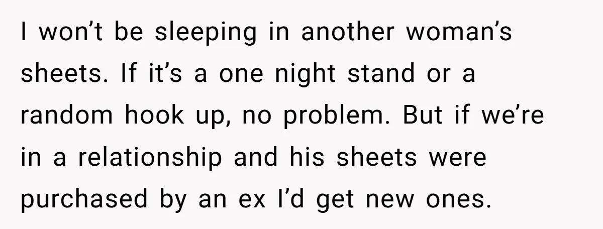 I won’t be sleeping in another woman’s sheets. If it’s a one night stand or a random hook up, no problem. But if we’re in a relationship and his sheets...