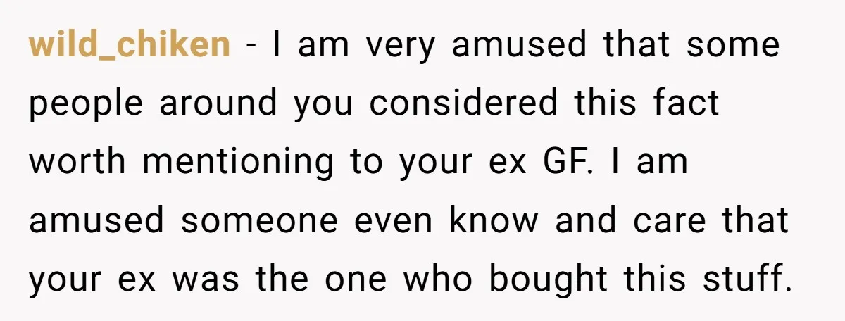 wild_chiken − I am very amused that some people around you considered this fact worth mentioning to your ex GF. I am amused someone even know and care that your...