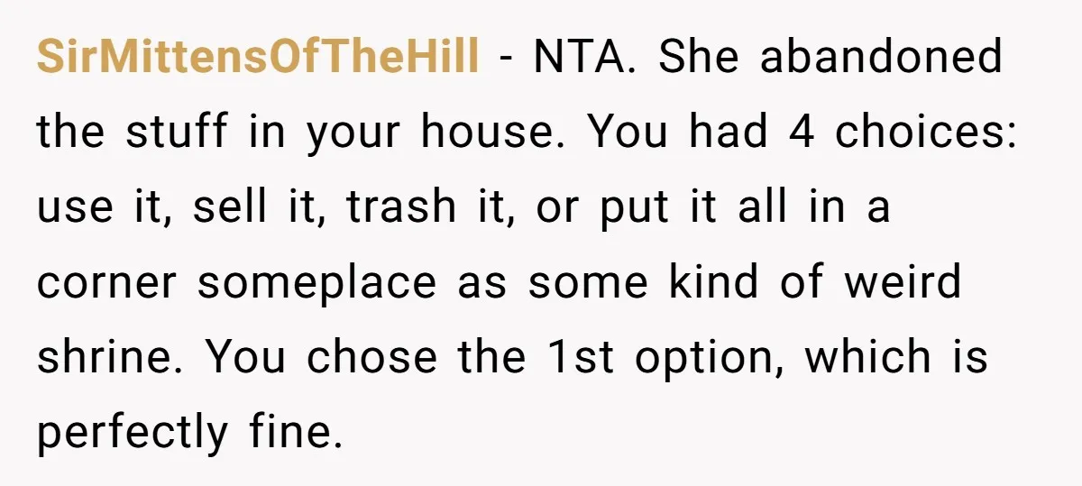 SirMittensOfTheHill − NTA. She abandoned the stuff in your house. You had 4 choices: use it, sell it, trash it, or put it all in a corner someplace as some...