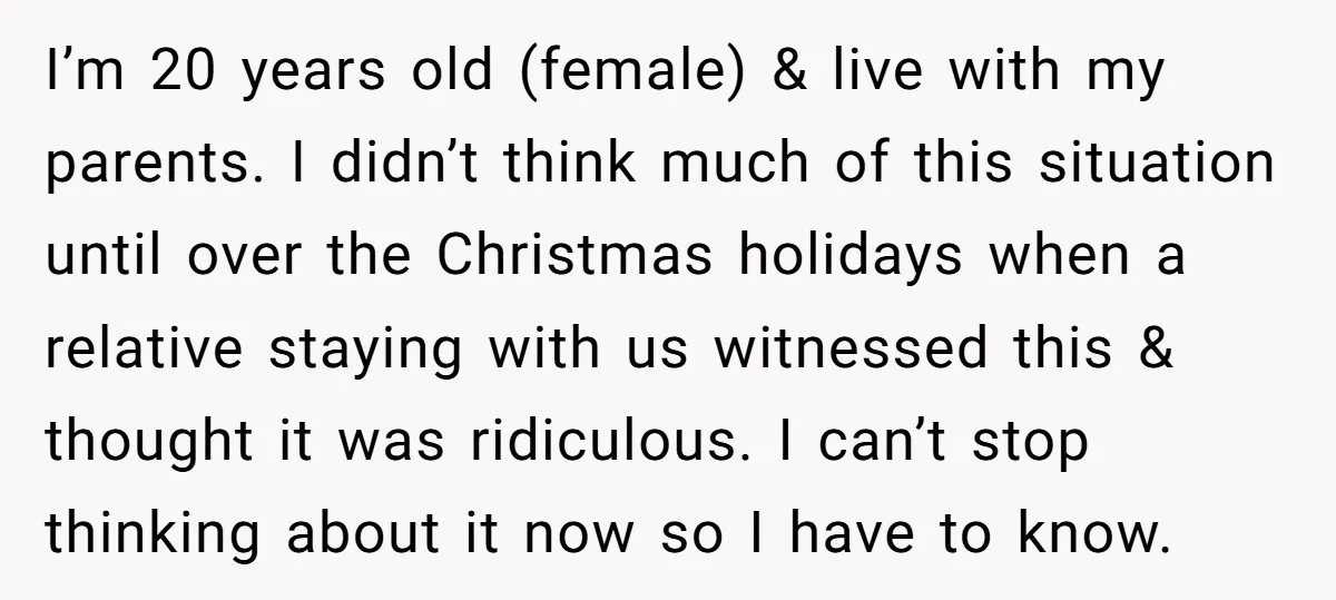I’m 20 years old (female) & live with my parents. I didn’t think much of this situation until over the Christmas holidays when a relative staying with us witnessed this...