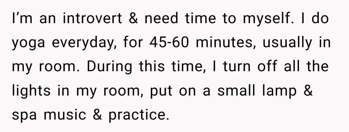 I’m an introvert & need time to myself. I do yoga everyday, for 45-60 minutes, usually in my room. During this time, I turn off all the lights in my...
