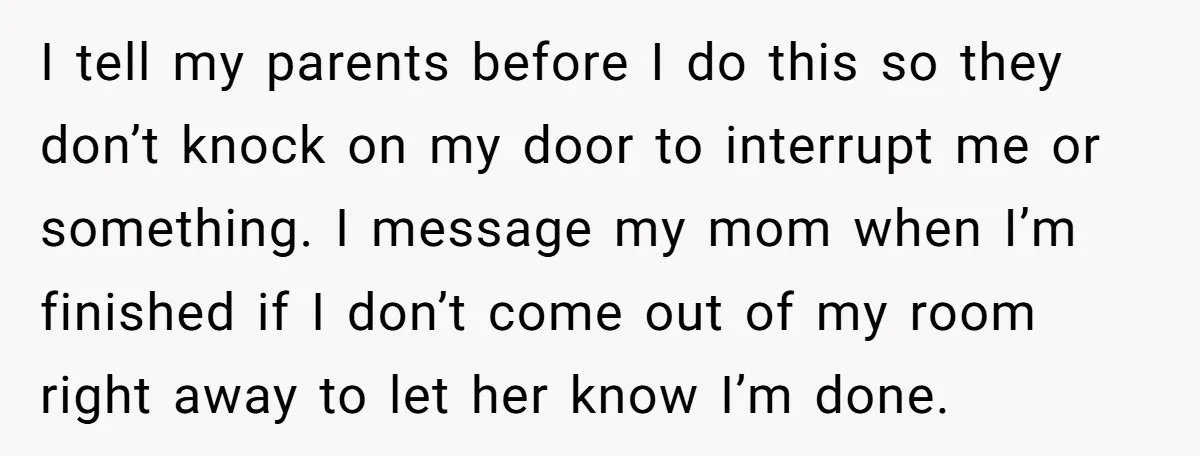 I tell my parents before I do this so they don’t knock on my door to interrupt me or something. I message my mom when I’m finished if I don’t...