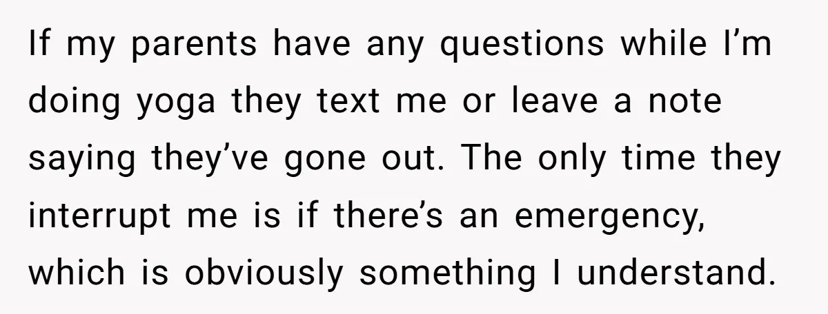 If my parents have any questions while I’m doing yoga they text me or leave a note saying they’ve gone out. The only time they interrupt me is if there’s...