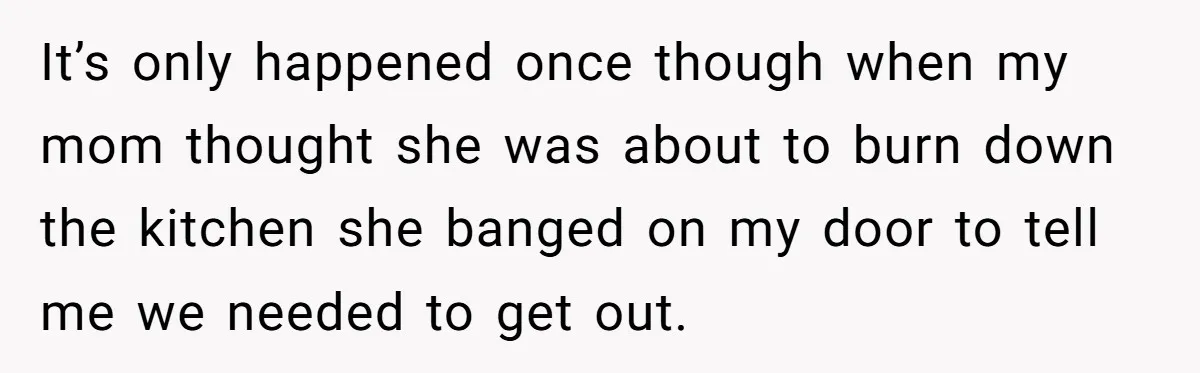 It’s only happened once though when my mom thought she was about to burn down the kitchen she banged on my door to tell me we needed to get out.