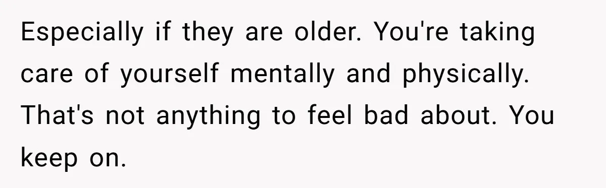 Especially if they are older. You're taking care of yourself mentally and physically. That's not anything to feel bad about. You keep on.