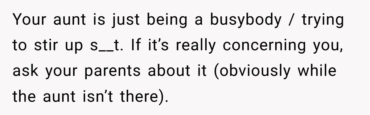 Your aunt is just being a busybody / trying to stir up s__t. If it’s really concerning you, ask your parents about it (obviously while the aunt isn’t there).