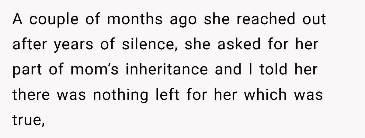 A couple of months ago she reached out after years of silence, she asked for her part of mom’s inheritance and I told her there was nothing left for her...