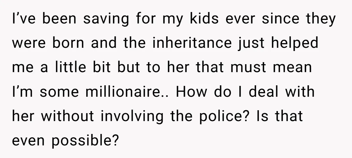 I’ve been saving for my kids ever since they were born and the inheritance just helped me a little bit but to her that must mean I’m some millionaire.. How...