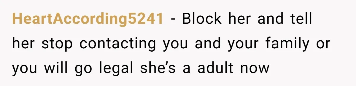 HeartAccording5241 − Block her and tell her stop contacting you and your family or you will go legal she’s a adult now