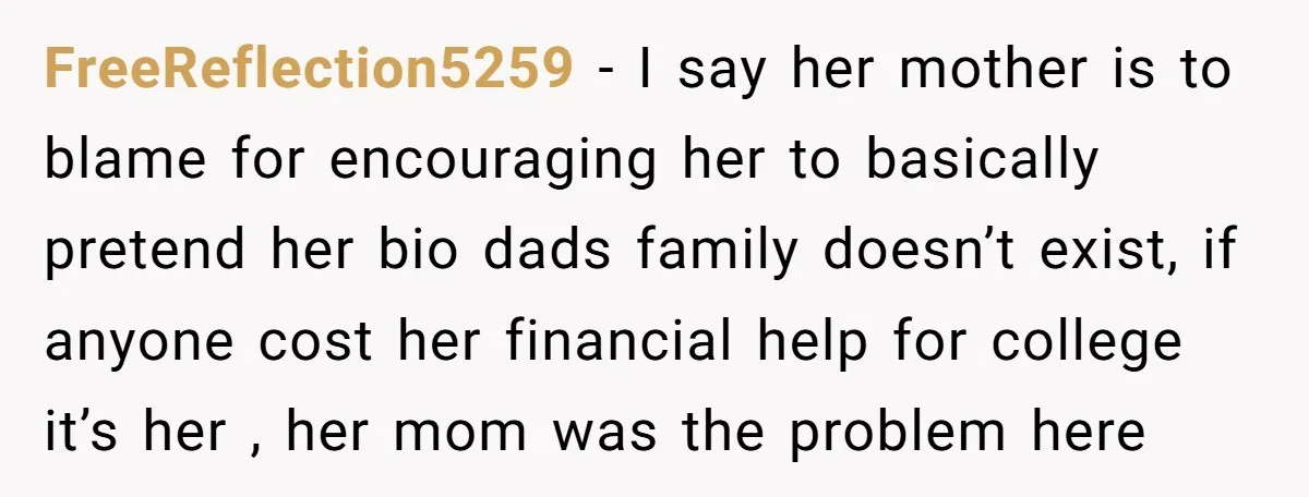 FreeReflection5259 − I say her mother is to blame for encouraging her to basically pretend her bio dads family doesn’t exist, if anyone cost her financial help for college it’s...