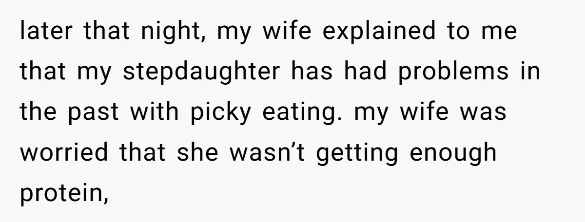 later that night, my wife explained to me that my stepdaughter has had problems in the past with picky eating. my wife was worried that she wasn’t getting enough protein,