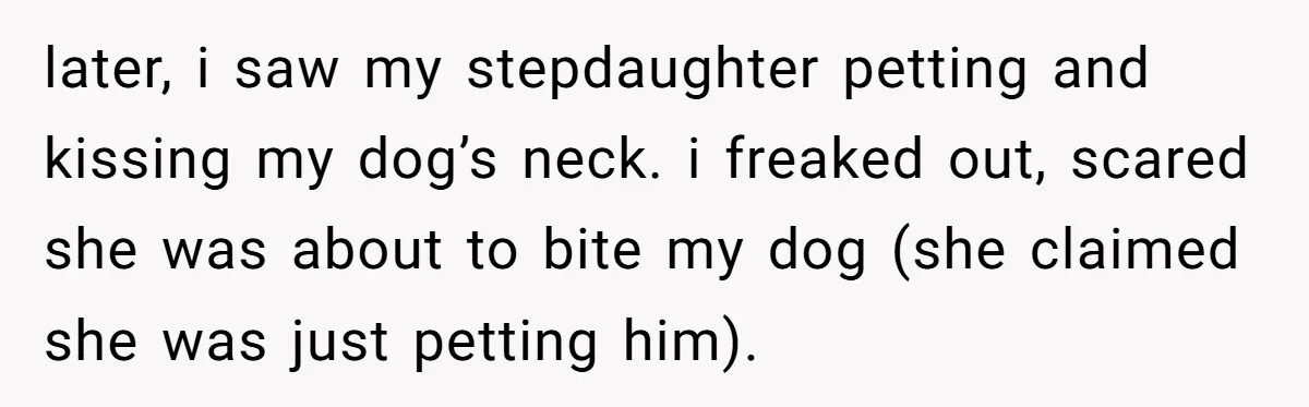 later, i saw my stepdaughter petting and kissing my dog’s neck. i freaked out, scared she was about to bite my dog (she claimed she was just petting him).