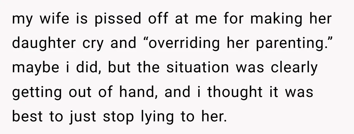 my wife is pissed off at me for making her daughter cry and “overriding her parenting.” maybe i did, but the situation was clearly getting out of hand, and i...