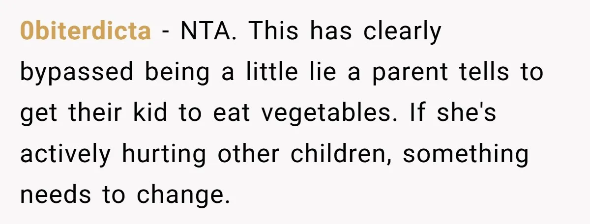 0biterdicta − NTA. This has clearly bypassed being a little lie a parent tells to get their kid to eat vegetables. If she's actively hurting other children, something needs to...