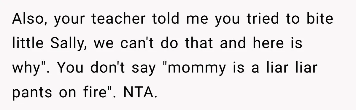 Also, your teacher told me you tried to bite little Sally, we can't do that and here is why". You don't say "mommy is a liar liar pants on fire"....