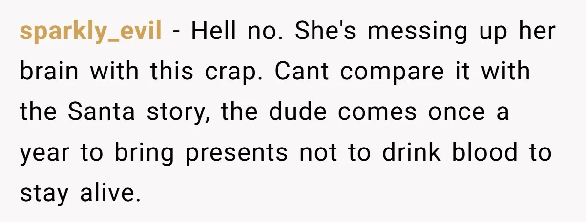 sparkly_evil − Hell no. She's messing up her brain with this crap. Cant compare it with the Santa story, the dude comes once a year to bring presents not to...