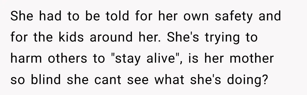 She had to be told for her own safety and for the kids around her. She's trying to harm others to "stay alive", is her mother so blind she cant...