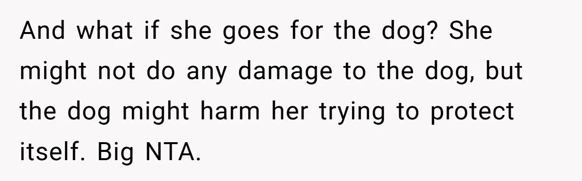 And what if she goes for the dog? She might not do any damage to the dog, but the dog might harm her trying to protect itself. Big NTA.