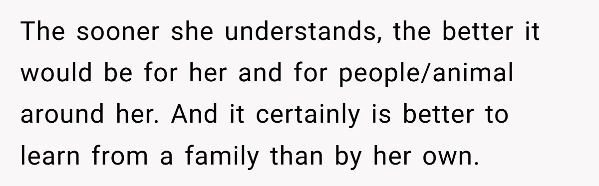 The sooner she understands, the better it would be for her and for people/animal around her. And it certainly is better to learn from a family than by her own.