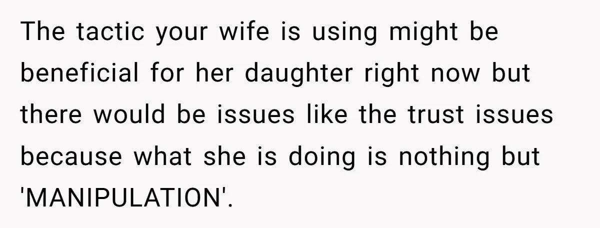 The tactic your wife is using might be beneficial for her daughter right now but there would be issues like the trust issues because what she is doing is nothing...