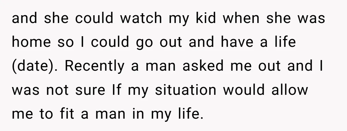 and she could watch my kid when she was home so I could go out and have a life (date). Recently a man asked me out and I was not...