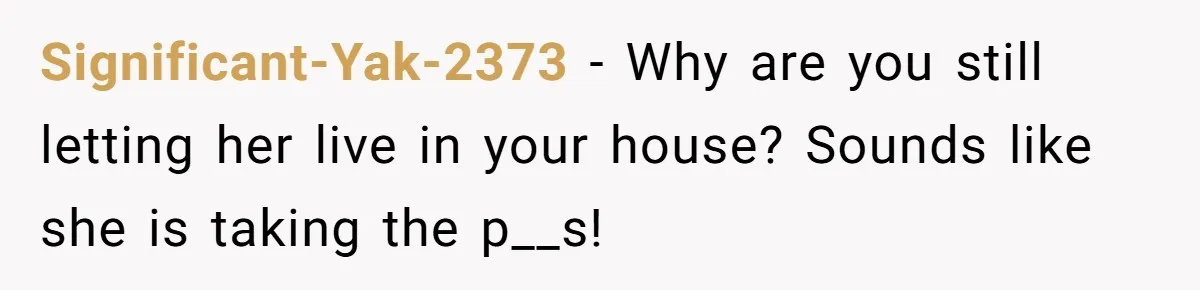 Significant-Yak-2373 − Why are you still letting her live in your house? Sounds like she is taking the p__s!