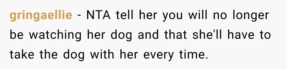 gringaellie − NTA tell her you will no longer be watching her dog and that she'll have to take the dog with her every time.
