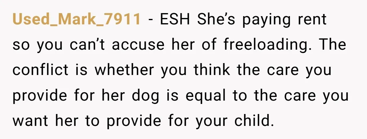 Used_Mark_7911 − ESH She’s paying rent so you can’t accuse her of freeloading. The conflict is whether you think the care you provide for her dog is equal to the...