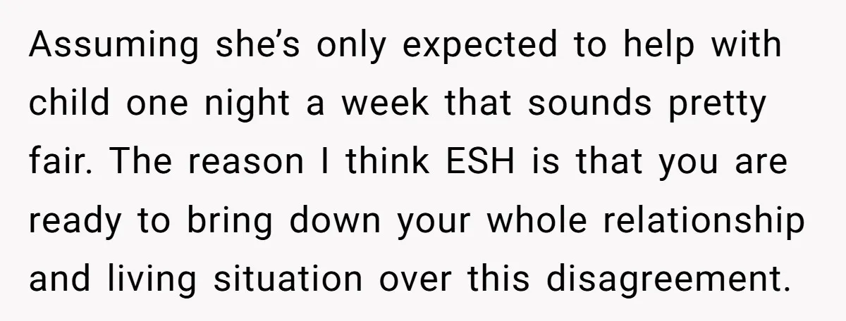 Assuming she’s only expected to help with child one night a week that sounds pretty fair. The reason I think ESH is that you are ready to bring down your...