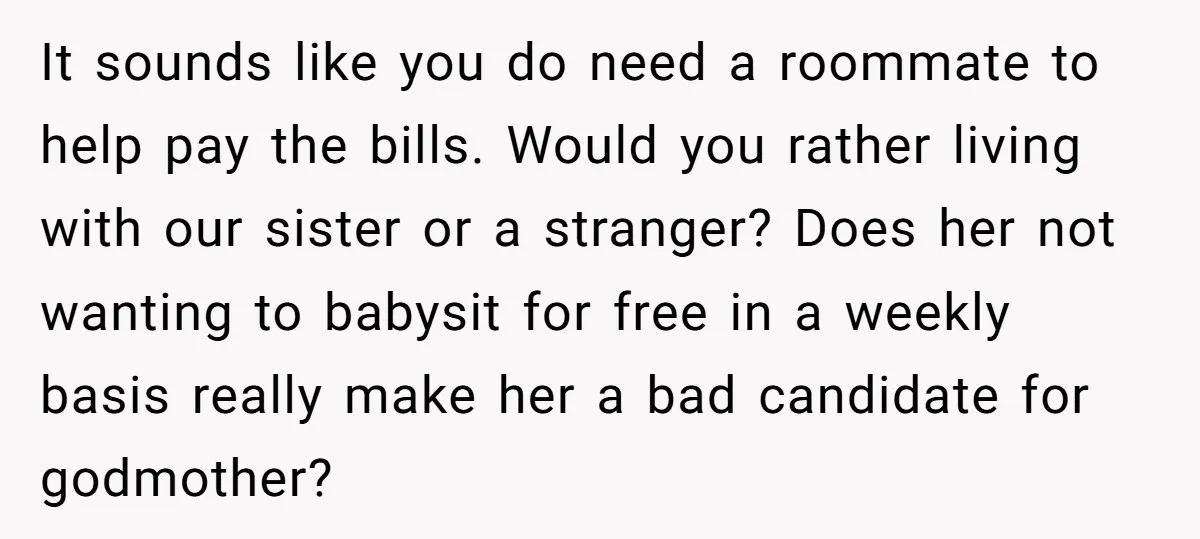 It sounds like you do need a roommate to help pay the bills. Would you rather living with our sister or a stranger? Does her not wanting to babysit for...