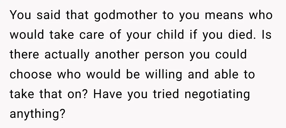 You said that godmother to you means who would take care of your child if you died. Is there actually another person you could choose who would be willing and...