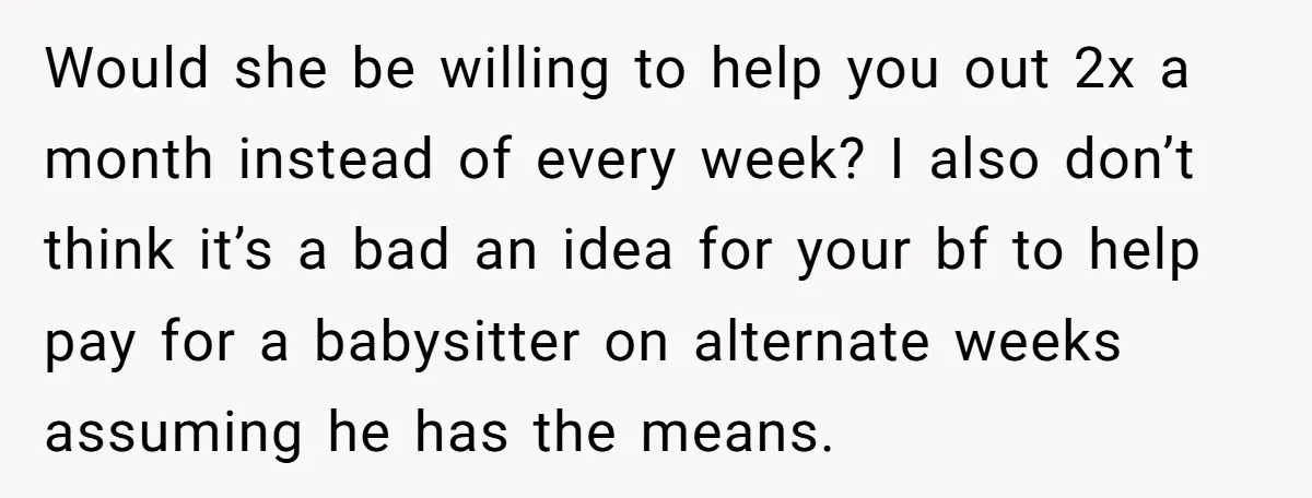 Would she be willing to help you out 2x a month instead of every week? I also don’t think it’s a bad an idea for your bf to help pay...