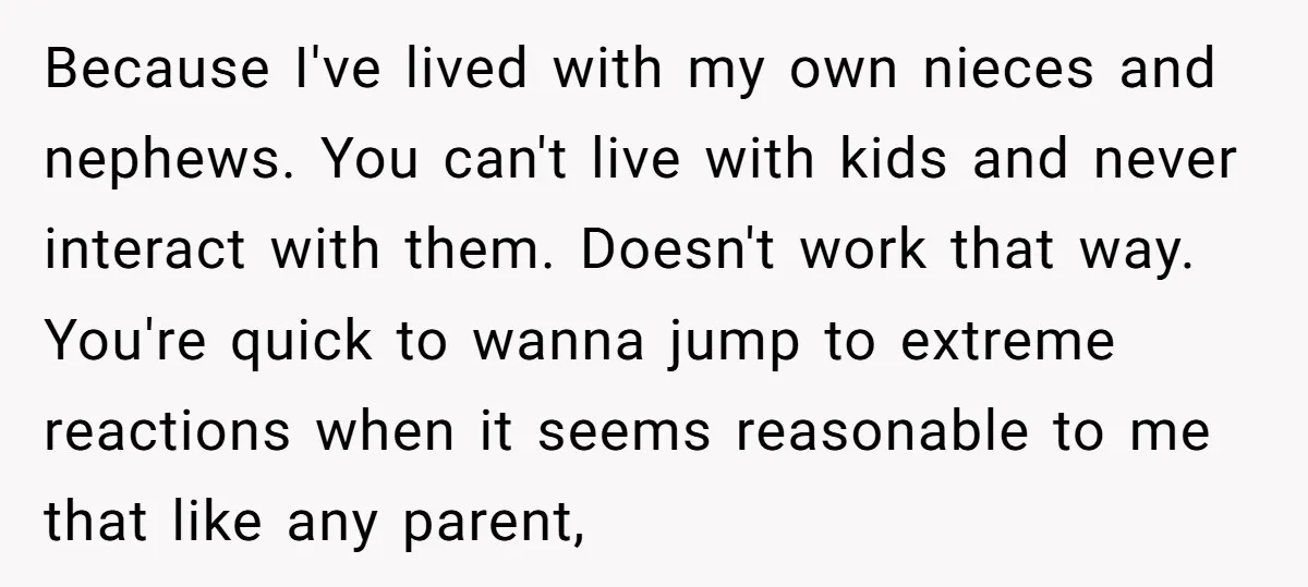 Because I've lived with my own nieces and nephews. You can't live with kids and never interact with them. Doesn't work that way. You're quick to wanna jump to extreme...