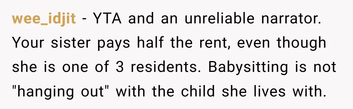 wee_idjit − YTA and an unreliable narrator. Your sister pays half the rent, even though she is one of 3 residents. Babysitting is not "hanging out" with the child she...