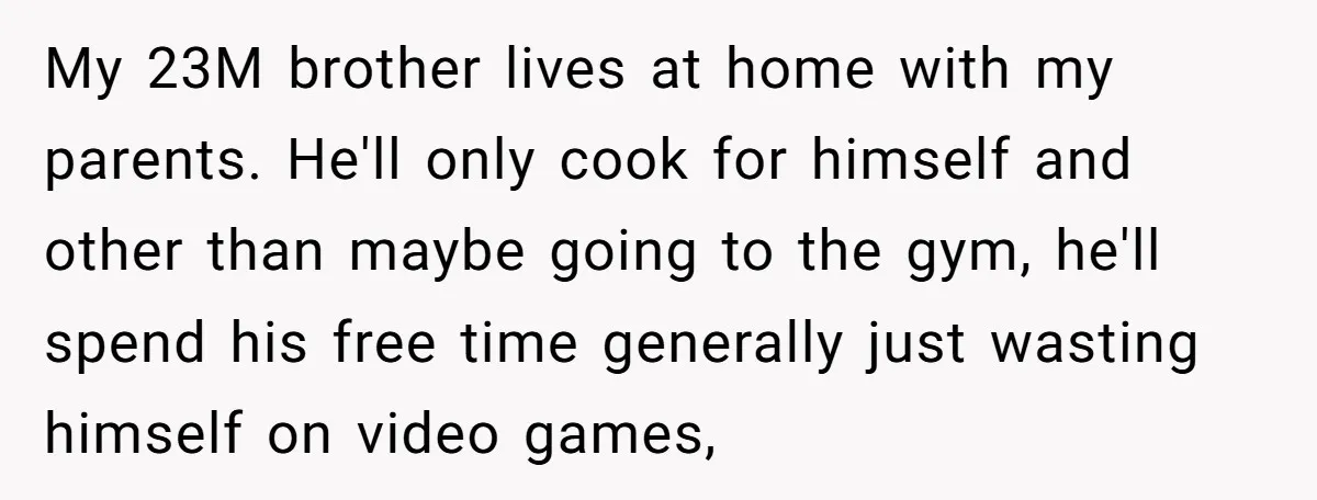 My 23M brother lives at home with my parents. He'll only cook for himself and other than maybe going to the gym, he'll spend his free time generally just wasting...