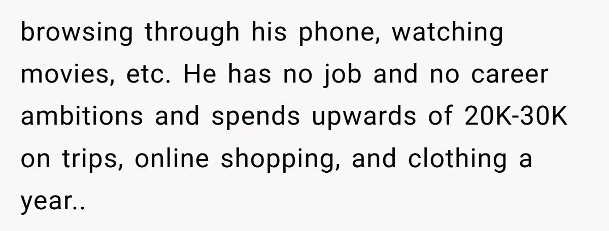 browsing through his phone, watching movies, etc. He has no job and no career ambitions and spends upwards of 20K-30K on trips, online shopping, and clothing a year.. ​
