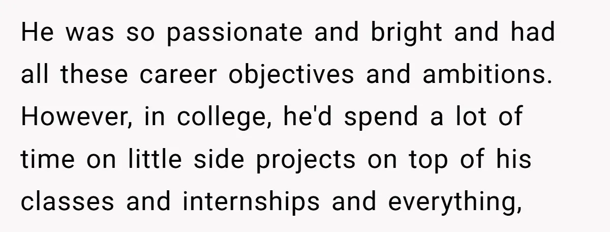 He was so passionate and bright and had all these career objectives and ambitions. However, in college, he'd spend a lot of time on little side projects on top of...